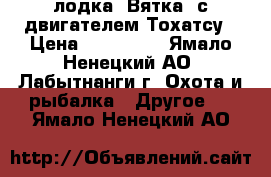 лодка “Вятка“ с двигателем Тохатсу › Цена ­ 115 000 - Ямало-Ненецкий АО, Лабытнанги г. Охота и рыбалка » Другое   . Ямало-Ненецкий АО